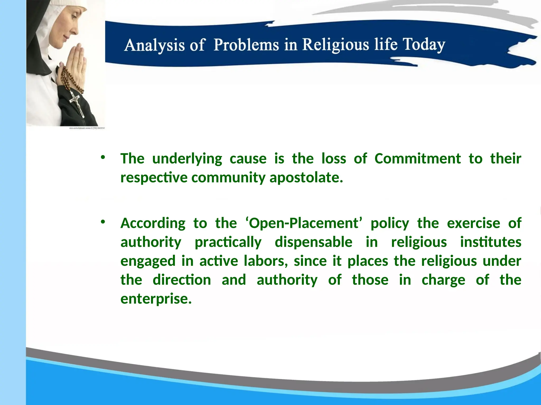 • The underlying cause is the loss of Commitment to their
respective community apostolate.
• According to the ‘Open-Placement’ policy the exercise of
authority practically dispensable in religious institutes
engaged in active labors, since it places the religious under
the direction and authority of those in charge of the
enterprise.
 