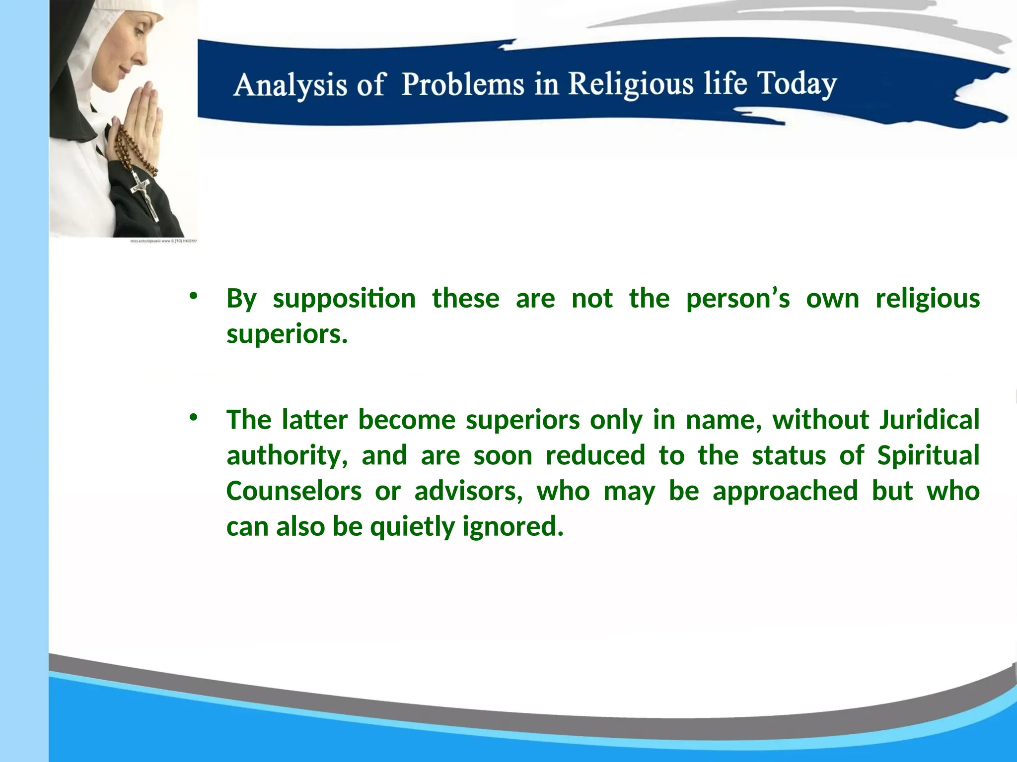 • By supposition these are not the person’s own religious
superiors.
• The latter become superiors only in name, without Juridical
authority, and are soon reduced to the status of Spiritual
Counselors or advisors, who may be approached but who
can also be quietly ignored.
 