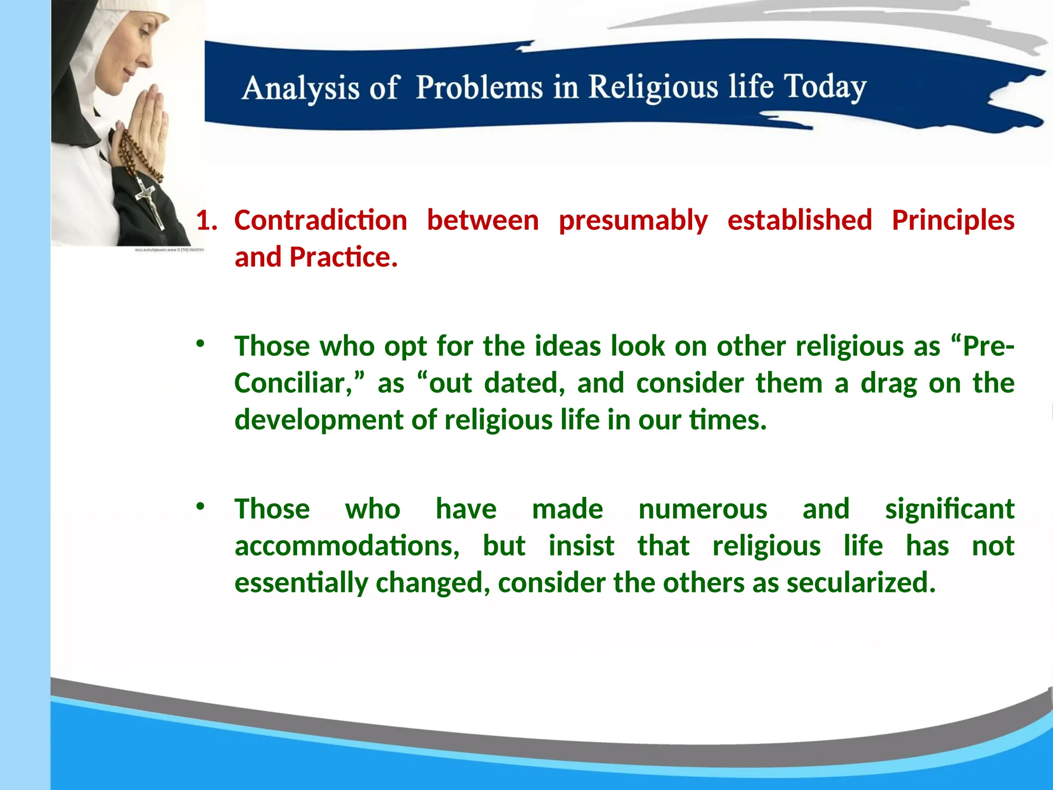 1. Contradiction between presumably established Principles
and Practice.
• Those who opt for the ideas look on other religious as “Pre-
Conciliar,” as “out dated, and consider them a drag on the
development of religious life in our times.
• Those who have made numerous and significant
accommodations, but insist that religious life has not
essentially changed, consider the others as secularized.
 