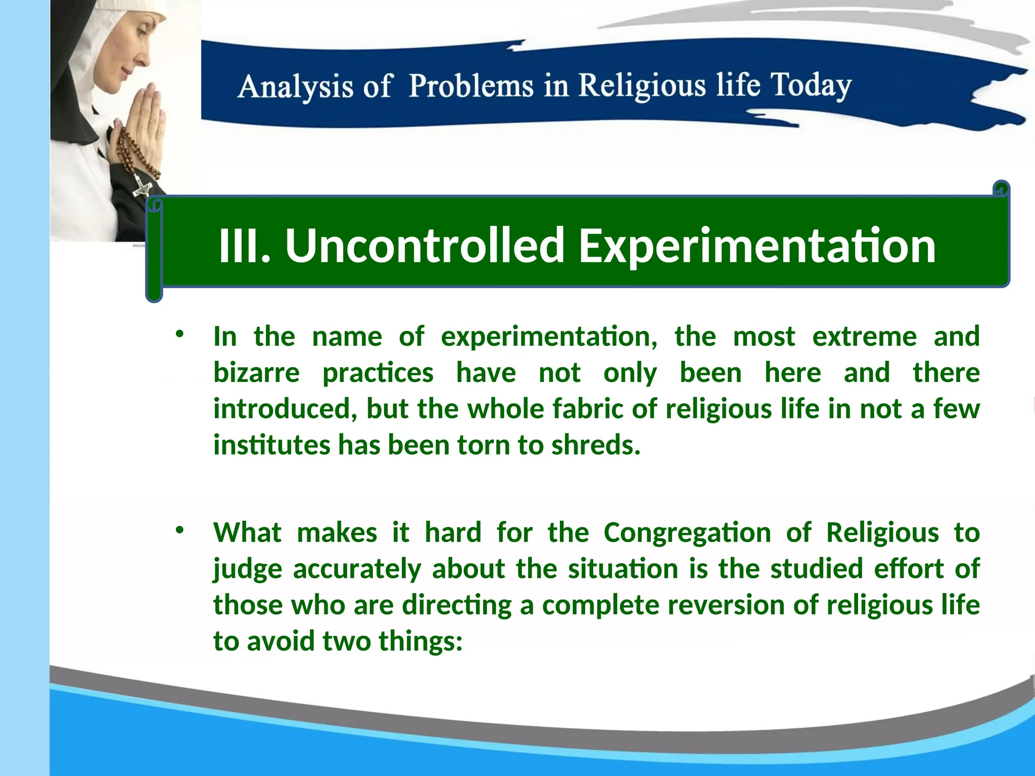 • In the name of experimentation, the most extreme and
bizarre practices have not only been here and there
introduced, but the whole fabric of religious life in not a few
institutes has been torn to shreds.
• What makes it hard for the Congregation of Religious to
judge accurately about the situation is the studied effort of
those who are directing a complete reversion of religious life
to avoid two things:
III. Uncontrolled Experimentation
 