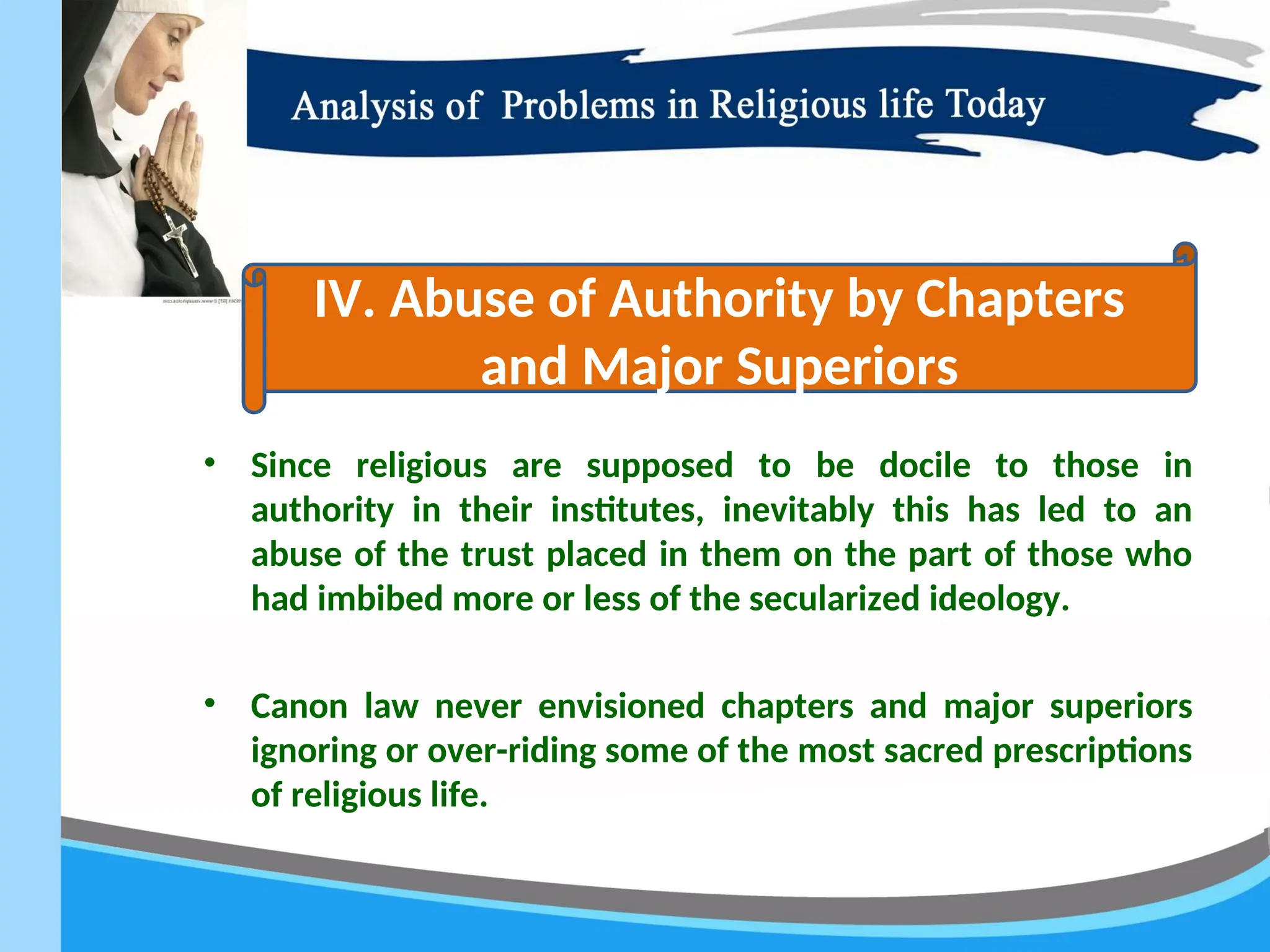 • Since religious are supposed to be docile to those in
authority in their institutes, inevitably this has led to an
abuse of the trust placed in them on the part of those who
had imbibed more or less of the secularized ideology.
• Canon law never envisioned chapters and major superiors
ignoring or over-riding some of the most sacred prescriptions
of religious life.
IV. Abuse of Authority by Chapters
and Major Superiors
 