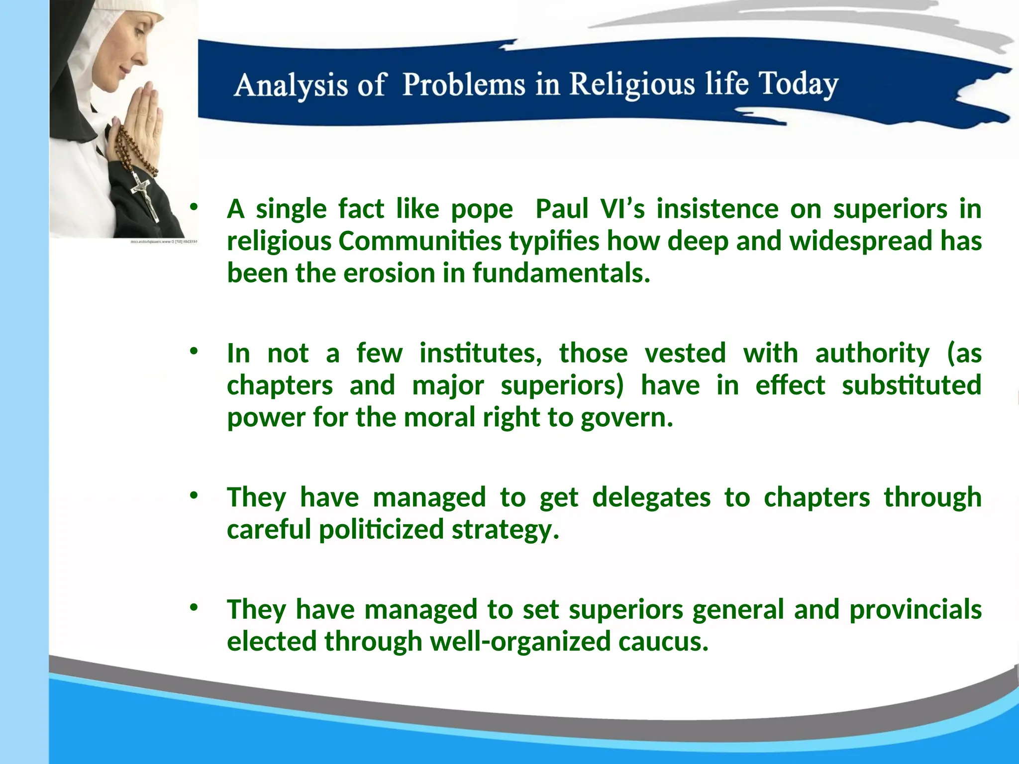 • A single fact like pope Paul VI’s insistence on superiors in
religious Communities typifies how deep and widespread has
been the erosion in fundamentals.
• In not a few institutes, those vested with authority (as
chapters and major superiors) have in effect substituted
power for the moral right to govern.
• They have managed to get delegates to chapters through
careful politicized strategy.
• They have managed to set superiors general and provincials
elected through well-organized caucus.
 