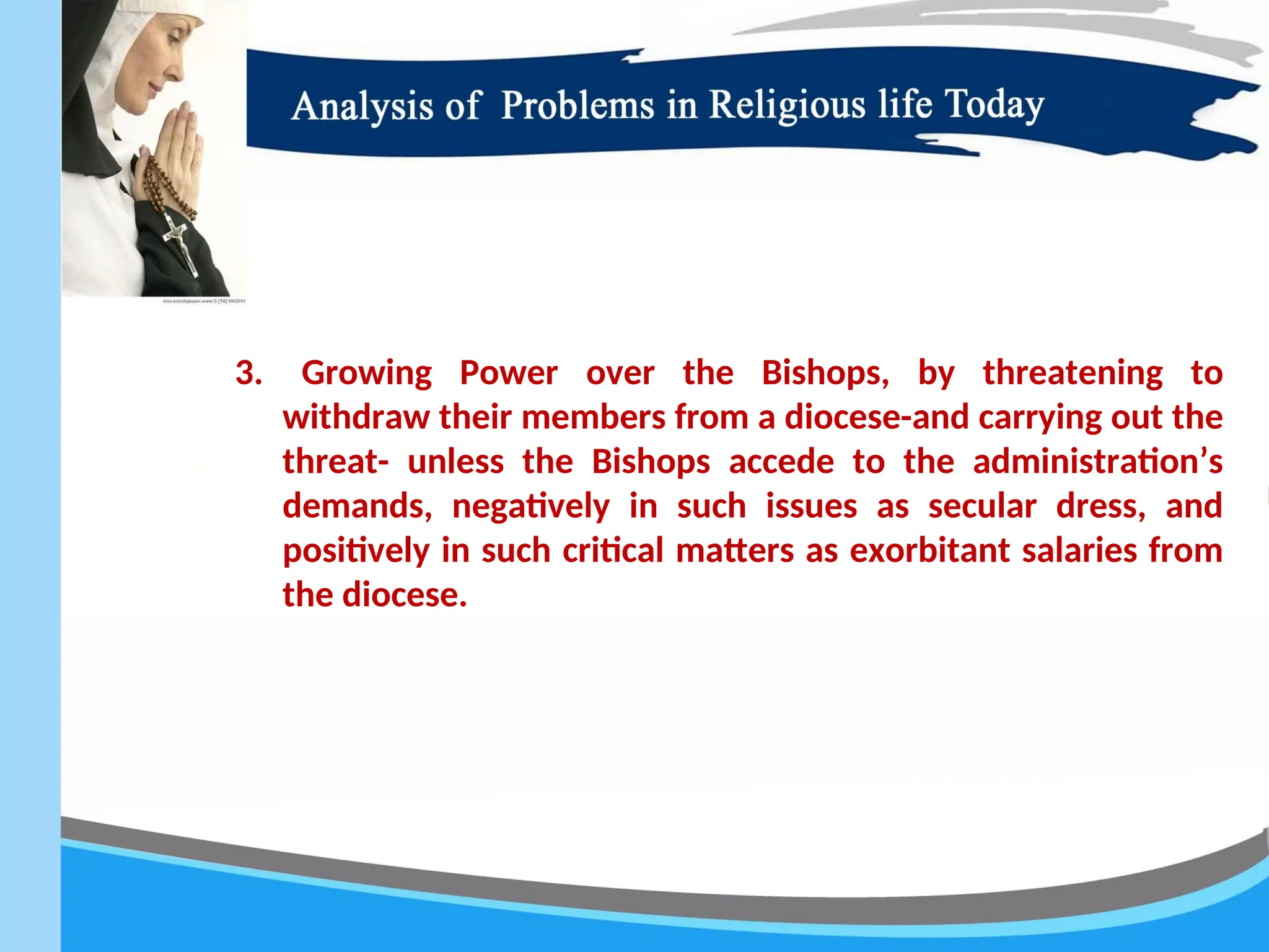 3. Growing Power over the Bishops, by threatening to
withdraw their members from a diocese-and carrying out the
threat- unless the Bishops accede to the administration’s
demands, negatively in such issues as secular dress, and
positively in such critical matters as exorbitant salaries from
the diocese.
 