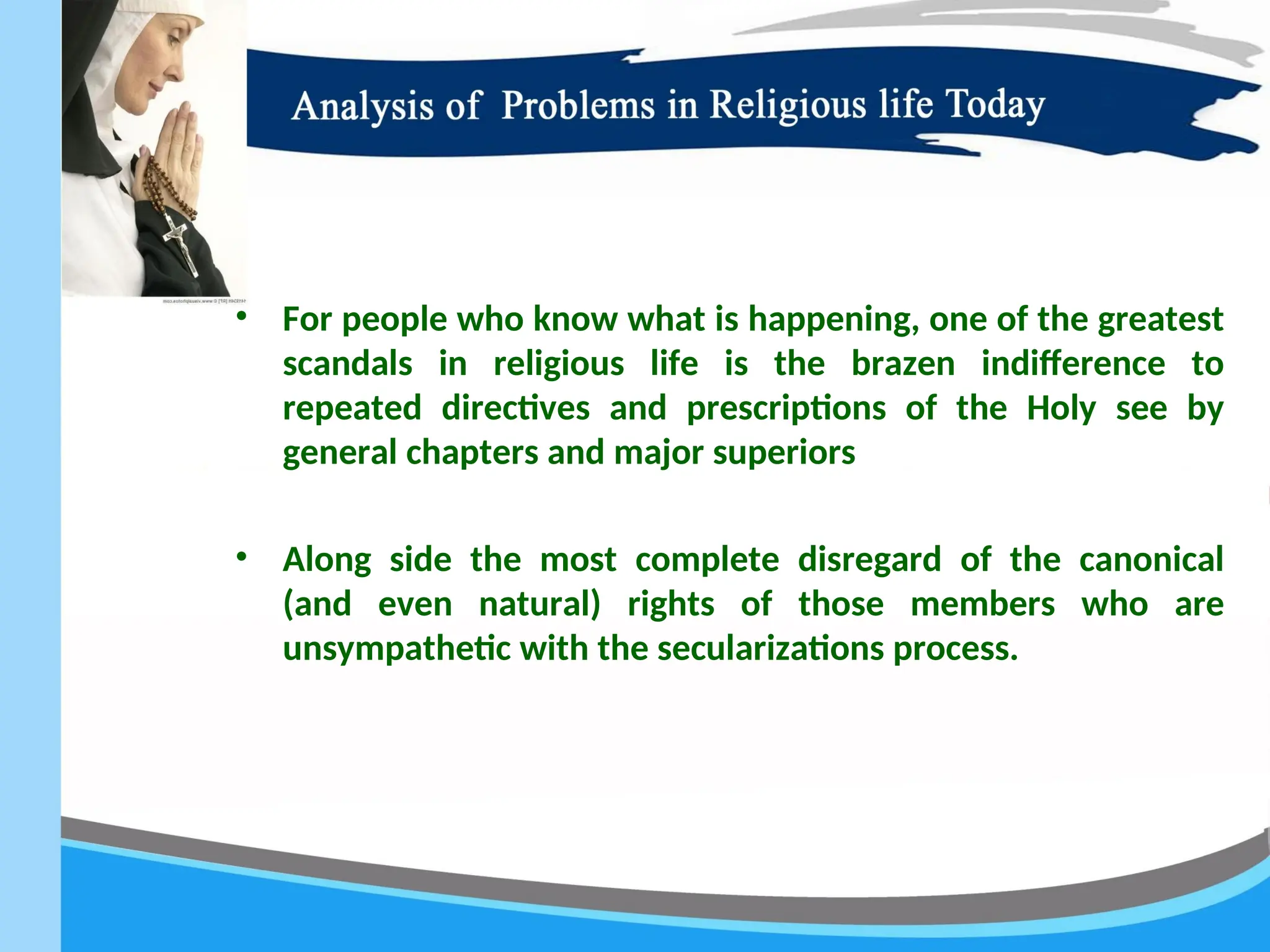 • For people who know what is happening, one of the greatest
scandals in religious life is the brazen indifference to
repeated directives and prescriptions of the Holy see by
general chapters and major superiors
• Along side the most complete disregard of the canonical
(and even natural) rights of those members who are
unsympathetic with the secularizations process.
 