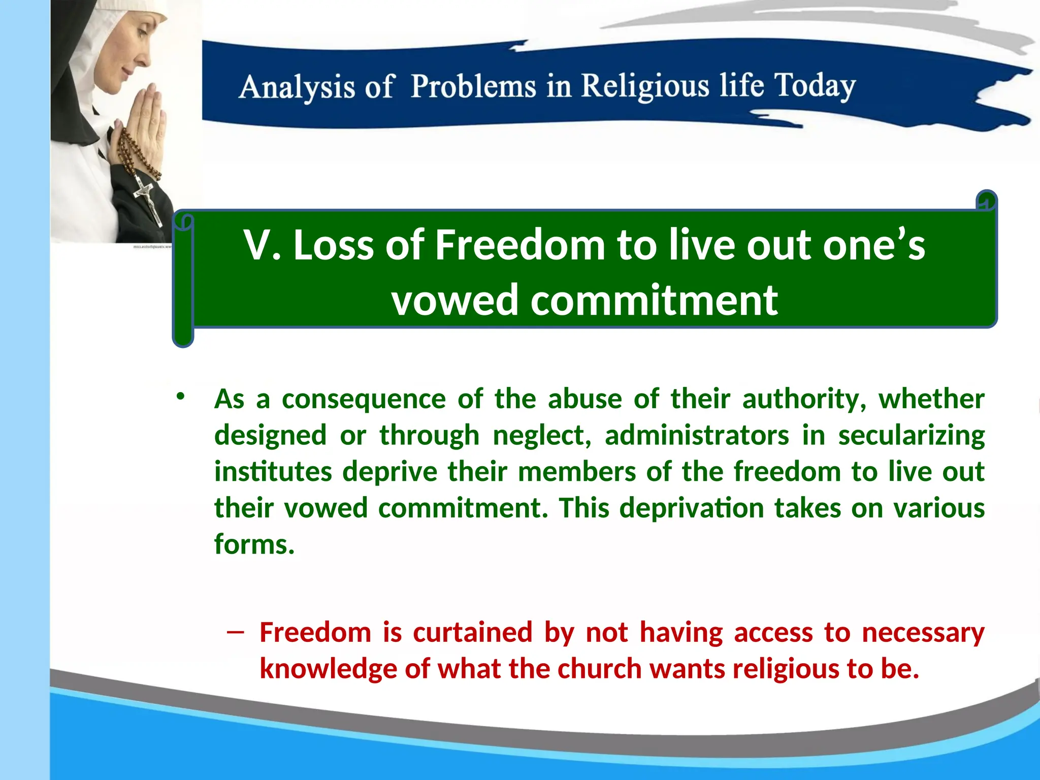 • As a consequence of the abuse of their authority, whether
designed or through neglect, administrators in secularizing
institutes deprive their members of the freedom to live out
their vowed commitment. This deprivation takes on various
forms.
– Freedom is curtained by not having access to necessary
knowledge of what the church wants religious to be.
V. Loss of Freedom to live out one’s
vowed commitment
 