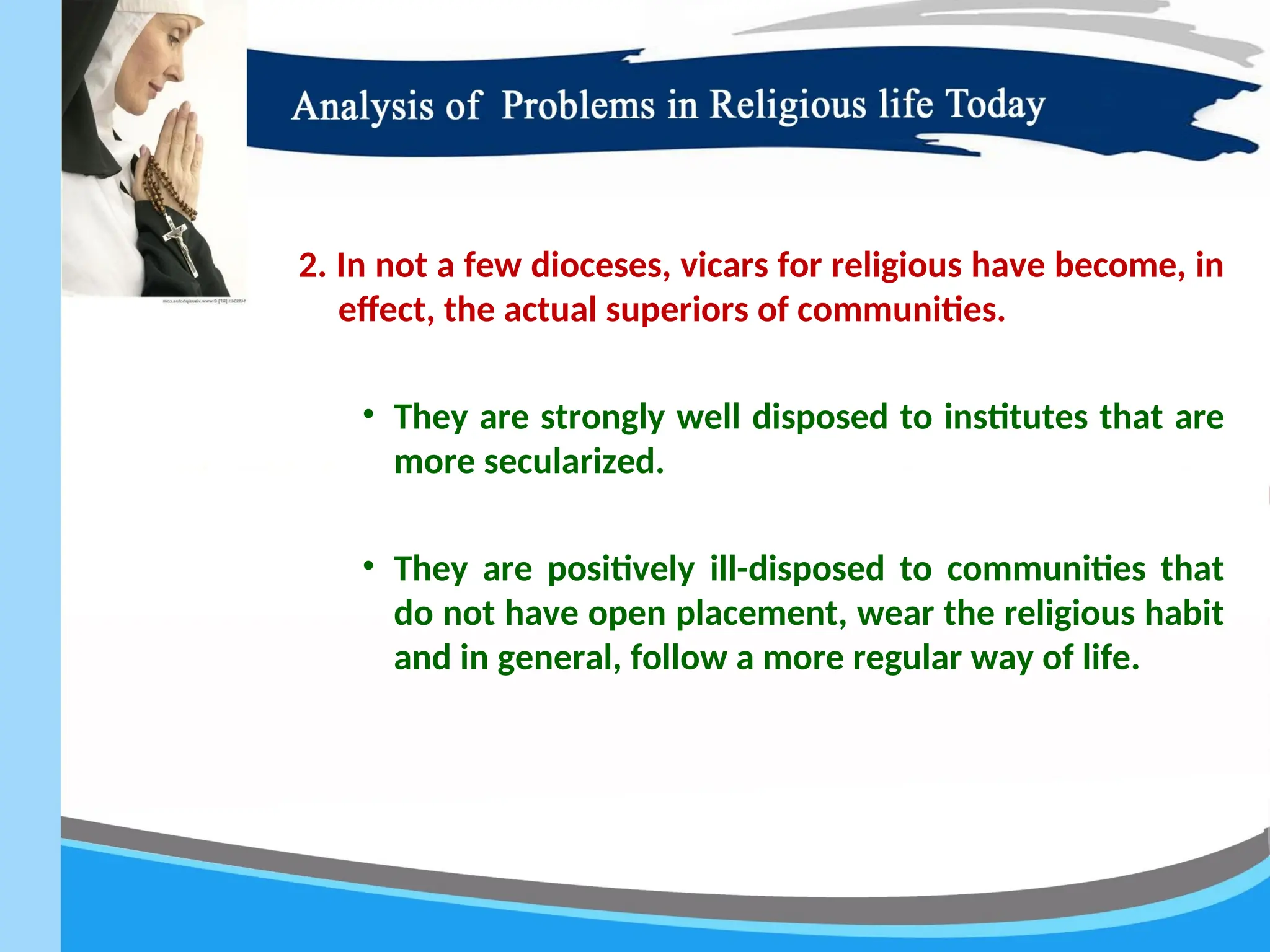 2. In not a few dioceses, vicars for religious have become, in
effect, the actual superiors of communities.
• They are strongly well disposed to institutes that are
more secularized.
• They are positively ill-disposed to communities that
do not have open placement, wear the religious habit
and in general, follow a more regular way of life.
 