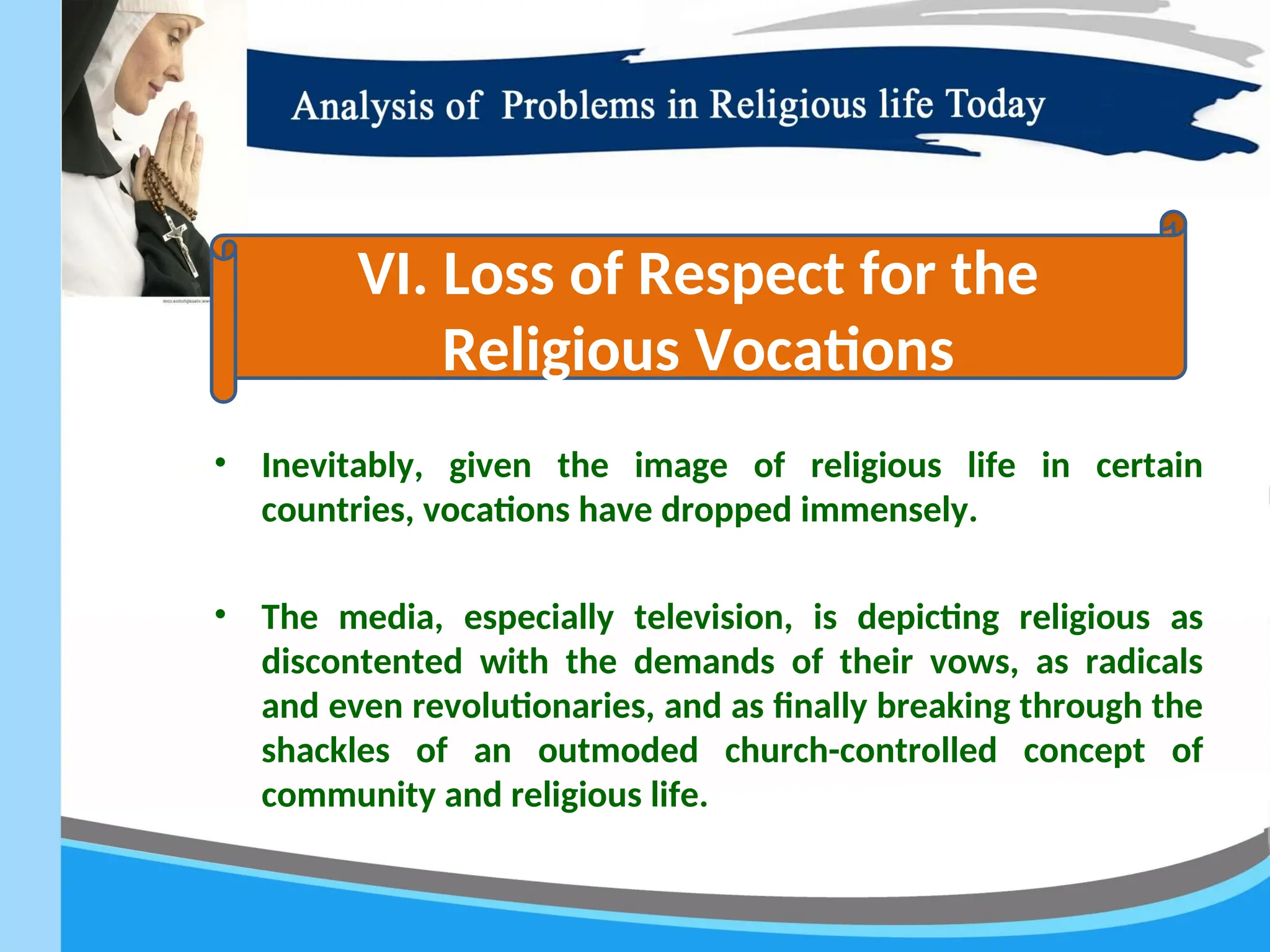 • Inevitably, given the image of religious life in certain
countries, vocations have dropped immensely.
• The media, especially television, is depicting religious as
discontented with the demands of their vows, as radicals
and even revolutionaries, and as finally breaking through the
shackles of an outmoded church-controlled concept of
community and religious life.
VI. Loss of Respect for the
Religious Vocations
 