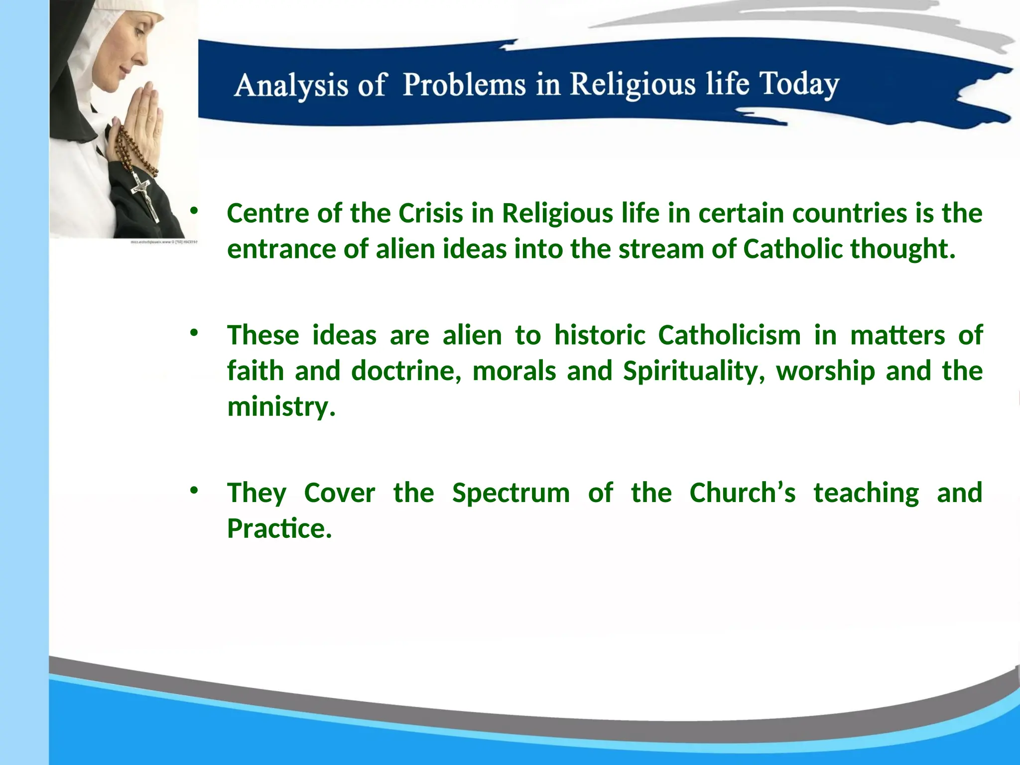• Centre of the Crisis in Religious life in certain countries is the
entrance of alien ideas into the stream of Catholic thought.
• These ideas are alien to historic Catholicism in matters of
faith and doctrine, morals and Spirituality, worship and the
ministry.
• They Cover the Spectrum of the Church’s teaching and
Practice.
 