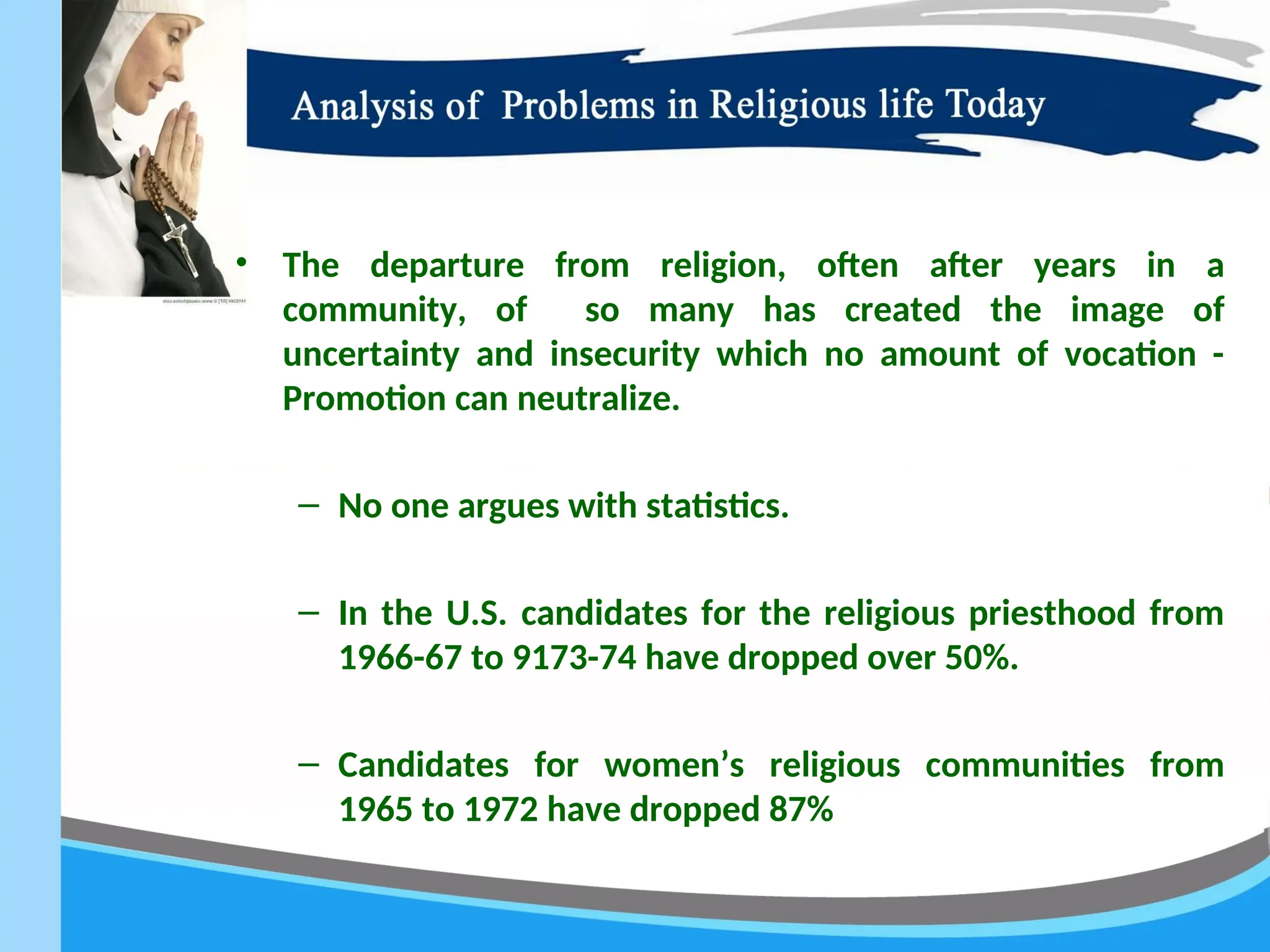 • The departure from religion, often after years in a
community, of so many has created the image of
uncertainty and insecurity which no amount of vocation -
Promotion can neutralize.
– No one argues with statistics.
– In the U.S. candidates for the religious priesthood from
1966-67 to 9173-74 have dropped over 50%.
– Candidates for women’s religious communities from
1965 to 1972 have dropped 87%
 