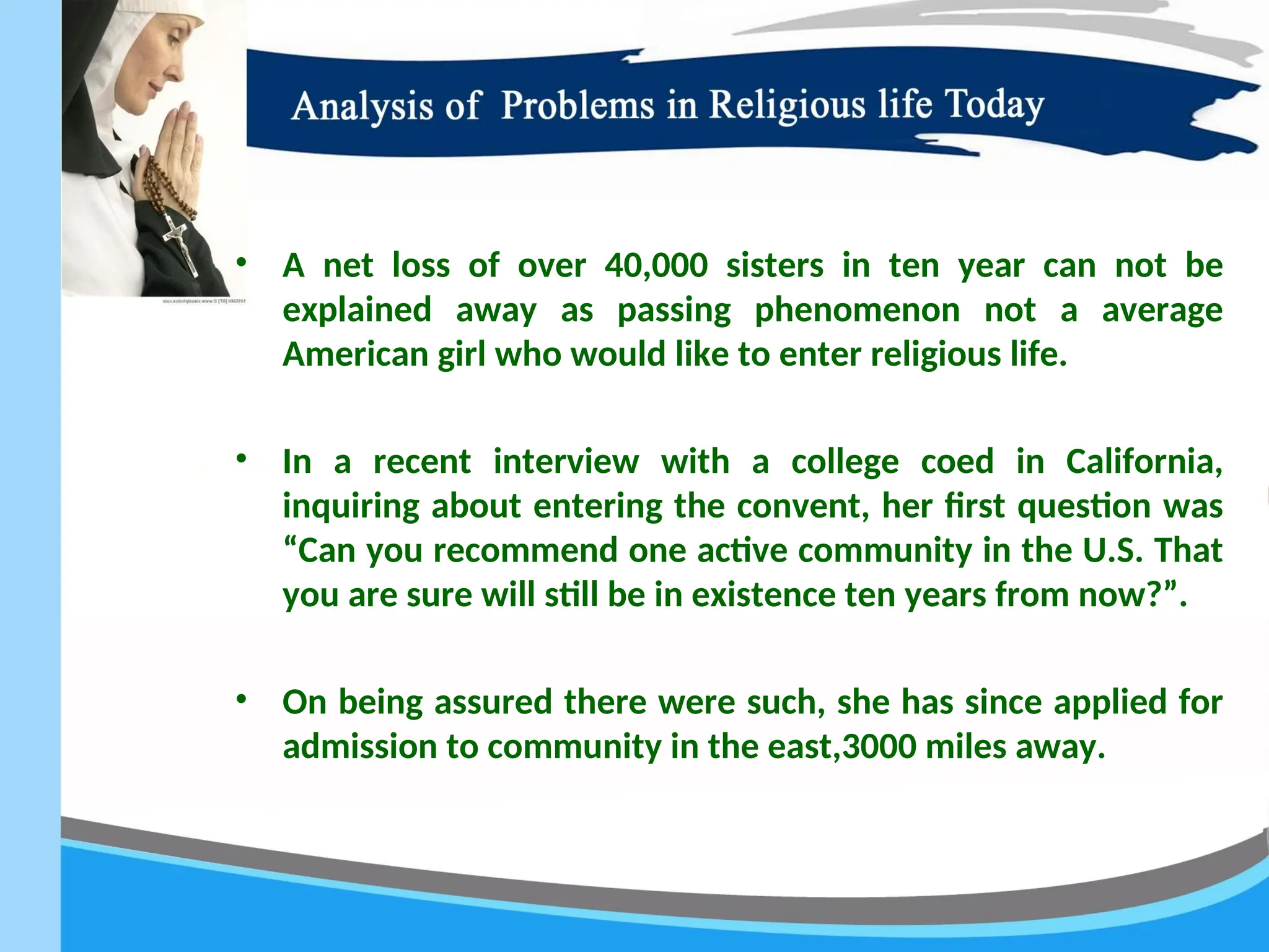 • A net loss of over 40,000 sisters in ten year can not be
explained away as passing phenomenon not a average
American girl who would like to enter religious life.
• In a recent interview with a college coed in California,
inquiring about entering the convent, her first question was
“Can you recommend one active community in the U.S. That
you are sure will still be in existence ten years from now?”.
• On being assured there were such, she has since applied for
admission to community in the east,3000 miles away.
 