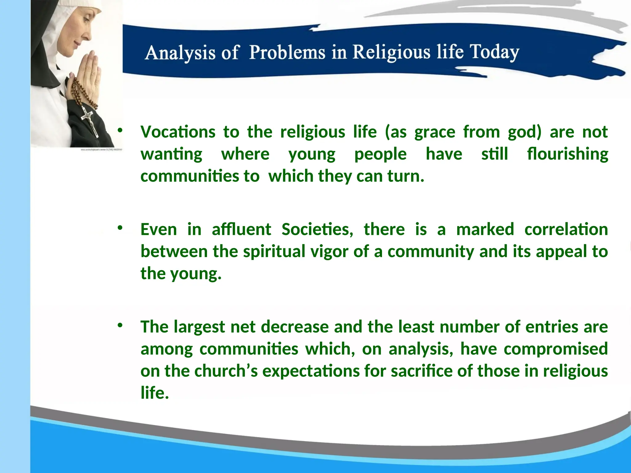 • Vocations to the religious life (as grace from god) are not
wanting where young people have still flourishing
communities to which they can turn.
• Even in affluent Societies, there is a marked correlation
between the spiritual vigor of a community and its appeal to
the young.
• The largest net decrease and the least number of entries are
among communities which, on analysis, have compromised
on the church’s expectations for sacrifice of those in religious
life.
 