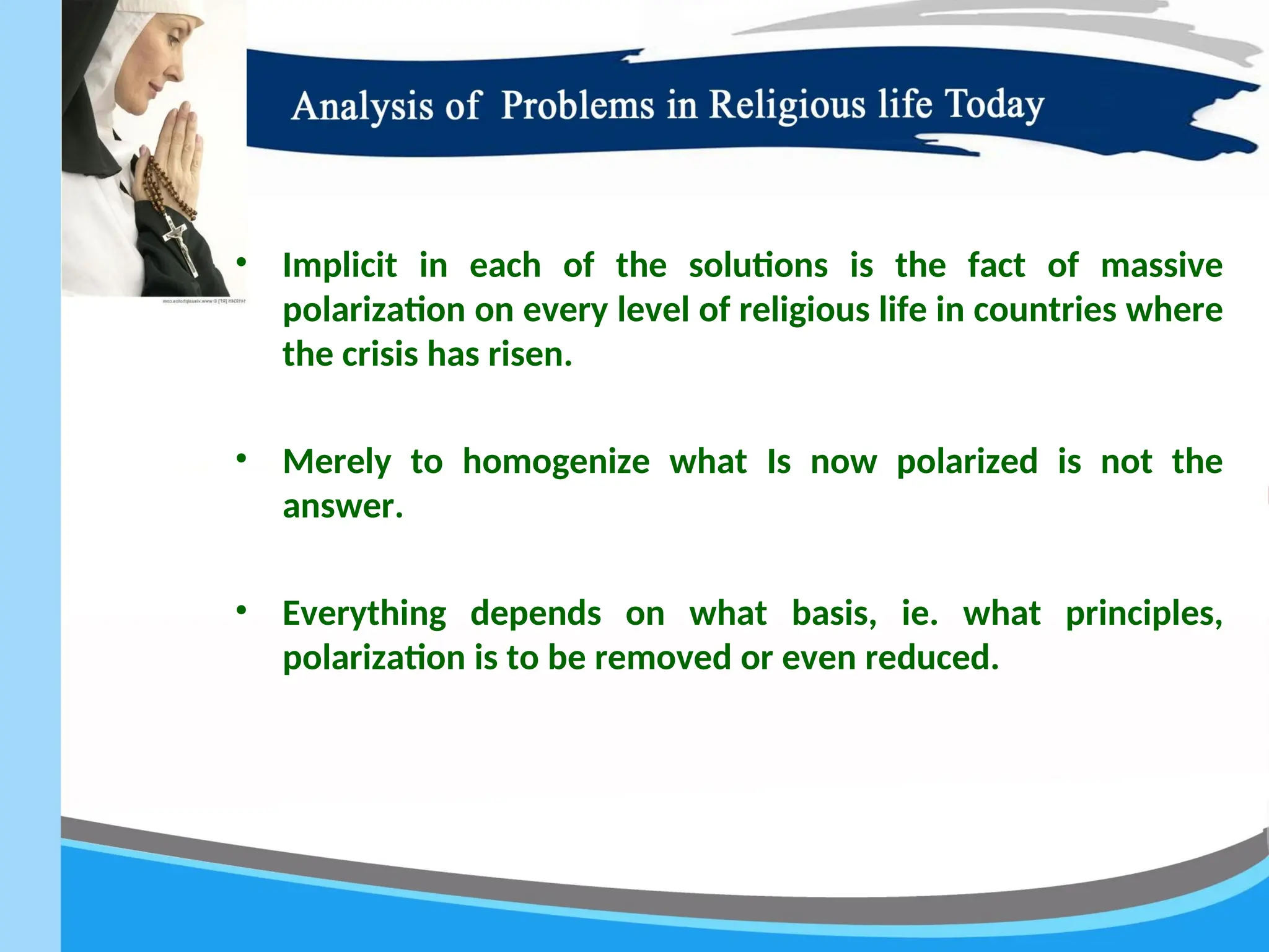 • Implicit in each of the solutions is the fact of massive
polarization on every level of religious life in countries where
the crisis has risen.
• Merely to homogenize what Is now polarized is not the
answer.
• Everything depends on what basis, ie. what principles,
polarization is to be removed or even reduced.
 