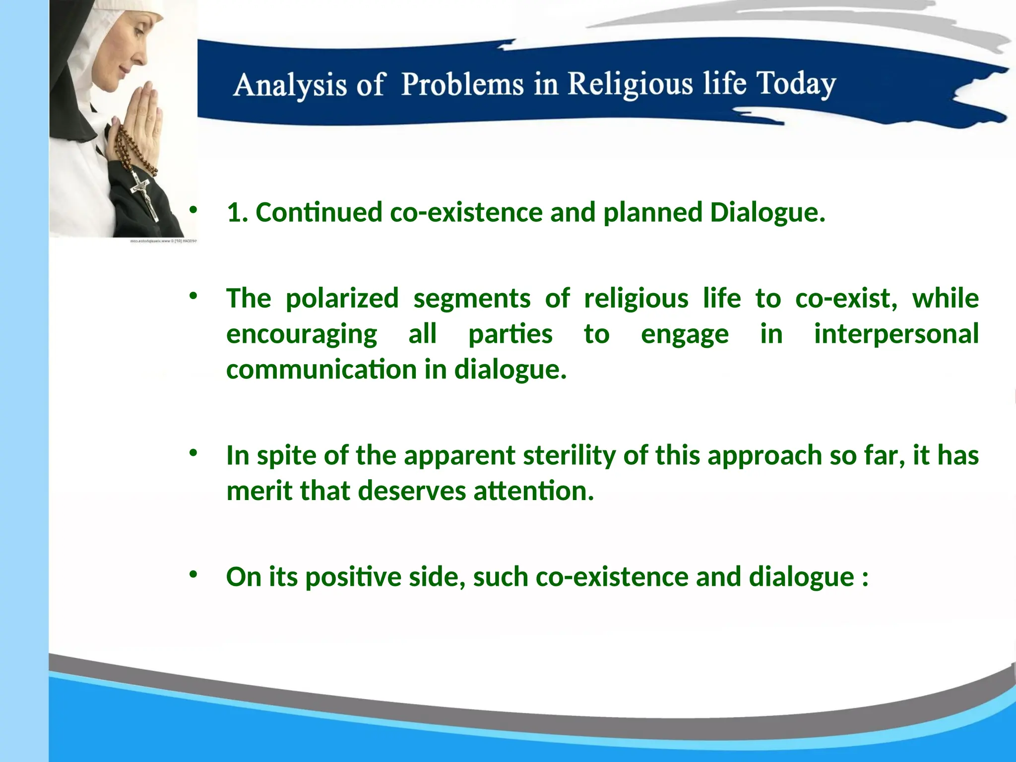 • 1. Continued co-existence and planned Dialogue.
• The polarized segments of religious life to co-exist, while
encouraging all parties to engage in interpersonal
communication in dialogue.
• In spite of the apparent sterility of this approach so far, it has
merit that deserves attention.
• On its positive side, such co-existence and dialogue :
 