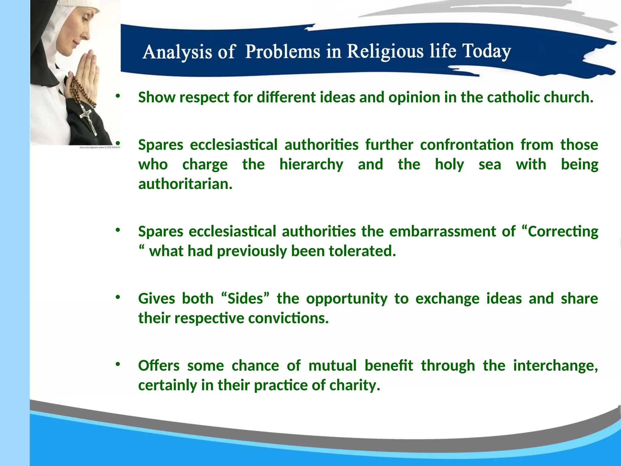 • Show respect for different ideas and opinion in the catholic church.
• Spares ecclesiastical authorities further confrontation from those
who charge the hierarchy and the holy sea with being
authoritarian.
• Spares ecclesiastical authorities the embarrassment of “Correcting
“ what had previously been tolerated.
• Gives both “Sides” the opportunity to exchange ideas and share
their respective convictions.
• Offers some chance of mutual benefit through the interchange,
certainly in their practice of charity.
 