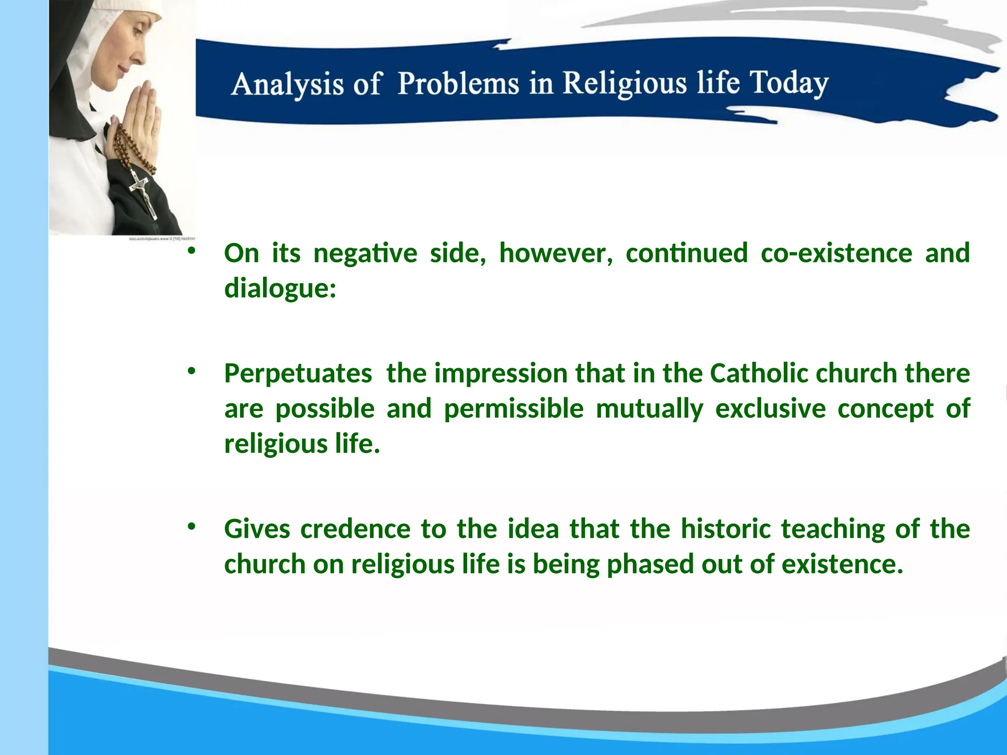 • On its negative side, however, continued co-existence and
dialogue:
• Perpetuates the impression that in the Catholic church there
are possible and permissible mutually exclusive concept of
religious life.
• Gives credence to the idea that the historic teaching of the
church on religious life is being phased out of existence.
 