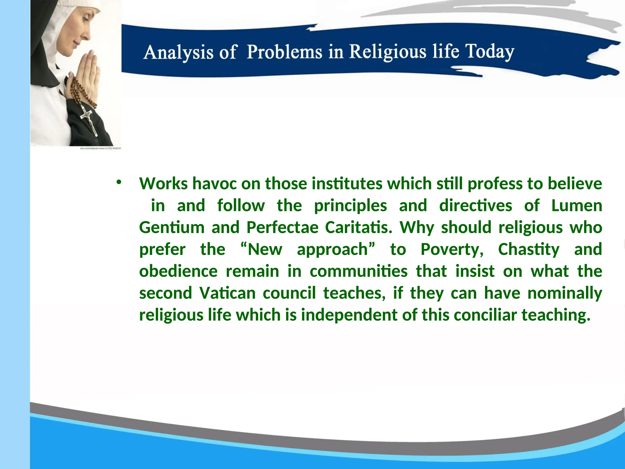 • Works havoc on those institutes which still profess to believe
in and follow the principles and directives of Lumen
Gentium and Perfectae Caritatis. Why should religious who
prefer the “New approach” to Poverty, Chastity and
obedience remain in communities that insist on what the
second Vatican council teaches, if they can have nominally
religious life which is independent of this conciliar teaching.
 