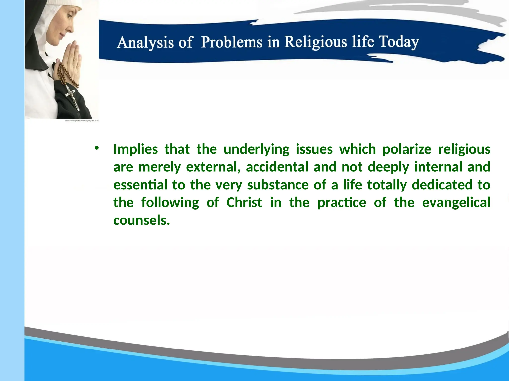 • Implies that the underlying issues which polarize religious
are merely external, accidental and not deeply internal and
essential to the very substance of a life totally dedicated to
the following of Christ in the practice of the evangelical
counsels.
 