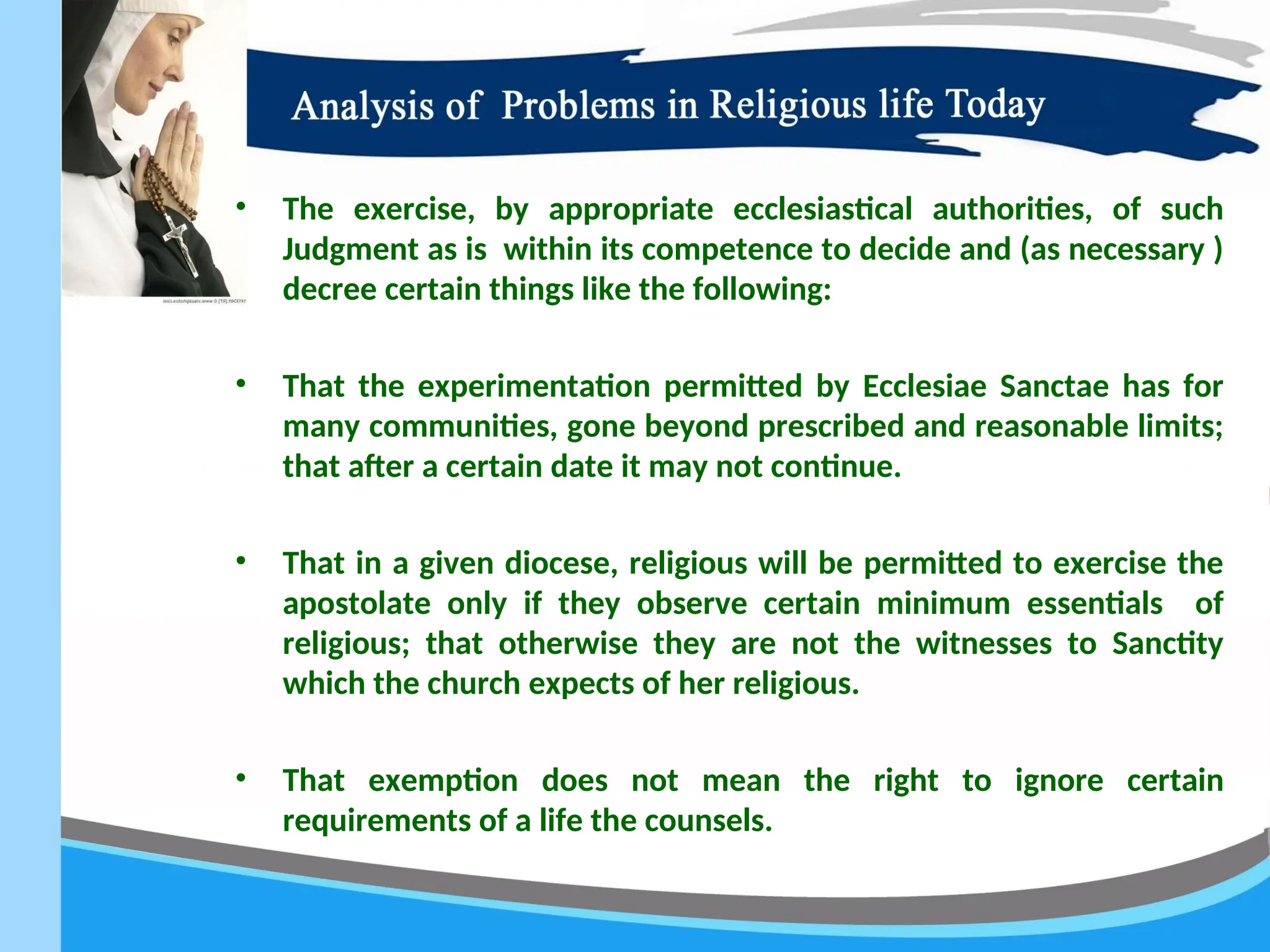 • The exercise, by appropriate ecclesiastical authorities, of such
Judgment as is within its competence to decide and (as necessary )
decree certain things like the following:
• That the experimentation permitted by Ecclesiae Sanctae has for
many communities, gone beyond prescribed and reasonable limits;
that after a certain date it may not continue.
• That in a given diocese, religious will be permitted to exercise the
apostolate only if they observe certain minimum essentials of
religious; that otherwise they are not the witnesses to Sanctity
which the church expects of her religious.
• That exemption does not mean the right to ignore certain
requirements of a life the counsels.
 