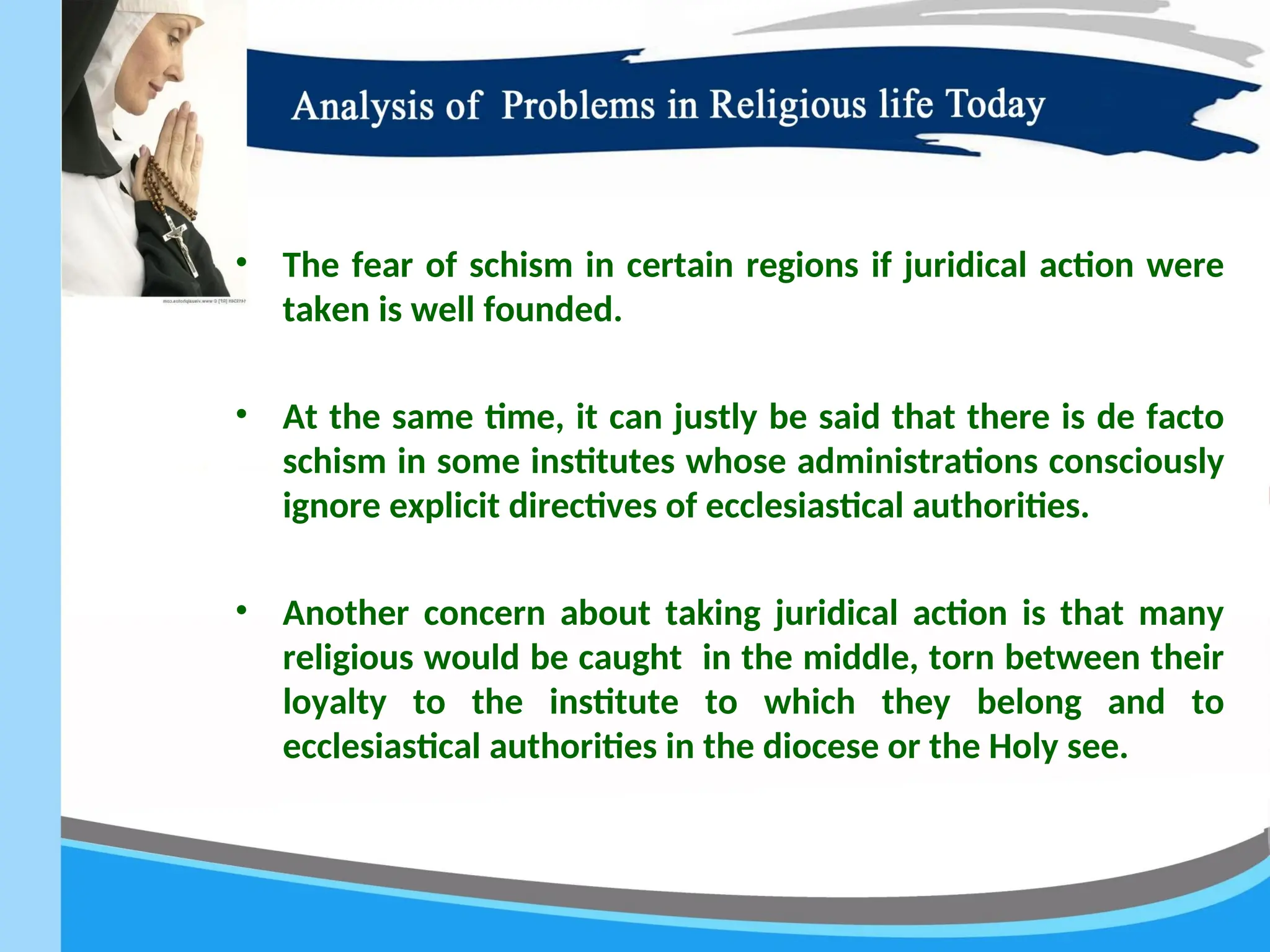 • The fear of schism in certain regions if juridical action were
taken is well founded.
• At the same time, it can justly be said that there is de facto
schism in some institutes whose administrations consciously
ignore explicit directives of ecclesiastical authorities.
• Another concern about taking juridical action is that many
religious would be caught in the middle, torn between their
loyalty to the institute to which they belong and to
ecclesiastical authorities in the diocese or the Holy see.
 