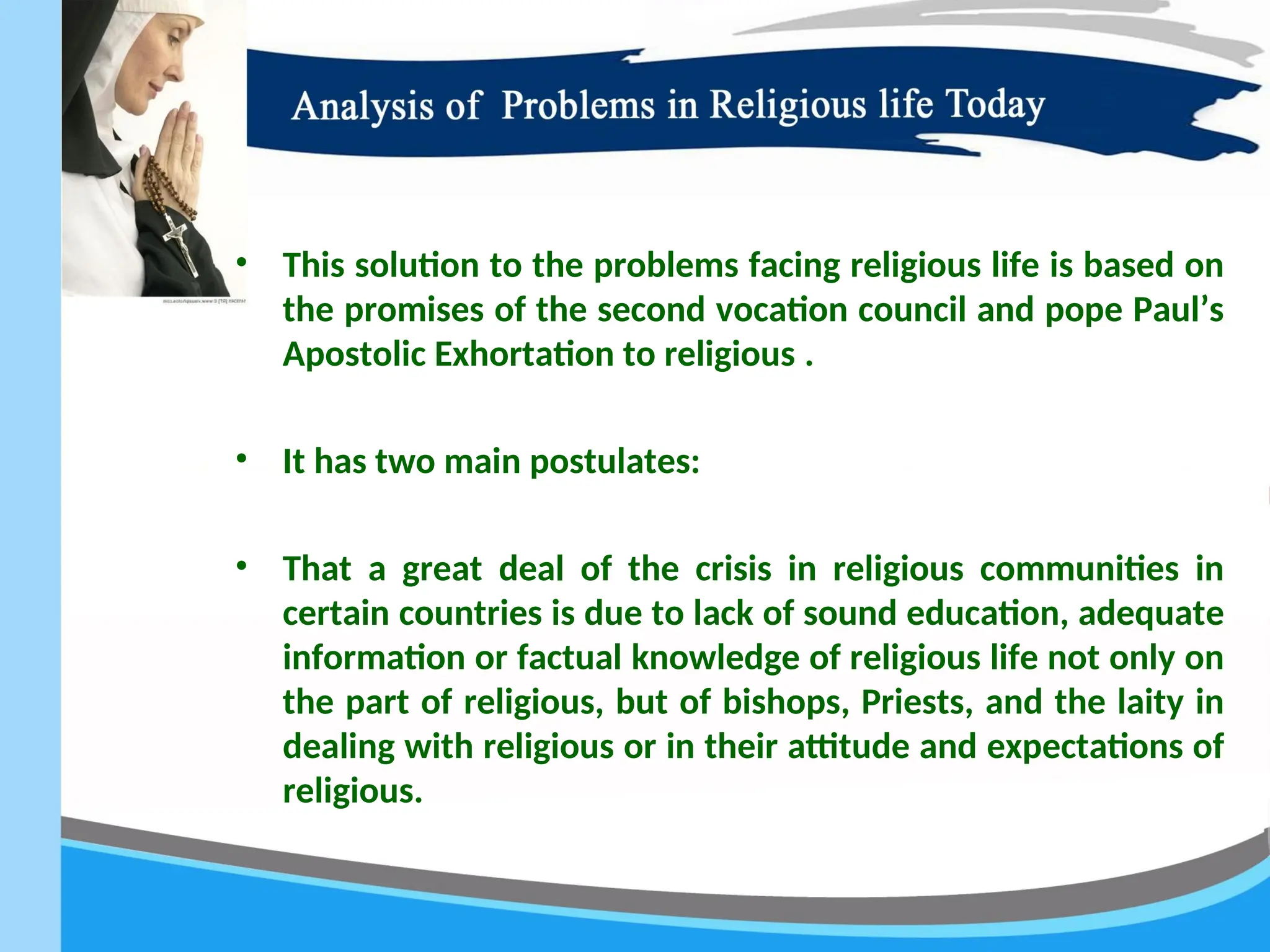 • This solution to the problems facing religious life is based on
the promises of the second vocation council and pope Paul’s
Apostolic Exhortation to religious .
• It has two main postulates:
• That a great deal of the crisis in religious communities in
certain countries is due to lack of sound education, adequate
information or factual knowledge of religious life not only on
the part of religious, but of bishops, Priests, and the laity in
dealing with religious or in their attitude and expectations of
religious.
 