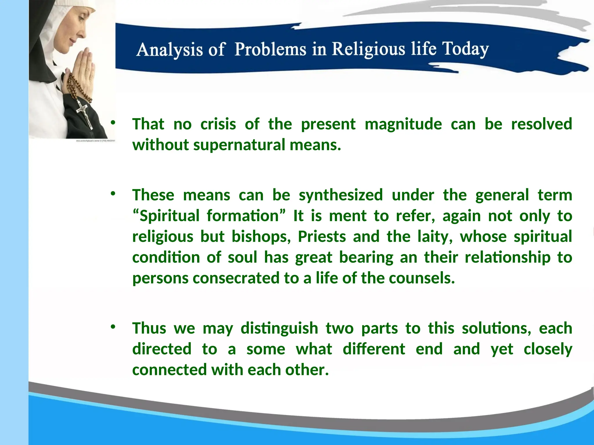 • That no crisis of the present magnitude can be resolved
without supernatural means.
• These means can be synthesized under the general term
“Spiritual formation” It is ment to refer, again not only to
religious but bishops, Priests and the laity, whose spiritual
condition of soul has great bearing an their relationship to
persons consecrated to a life of the counsels.
• Thus we may distinguish two parts to this solutions, each
directed to a some what different end and yet closely
connected with each other.
 