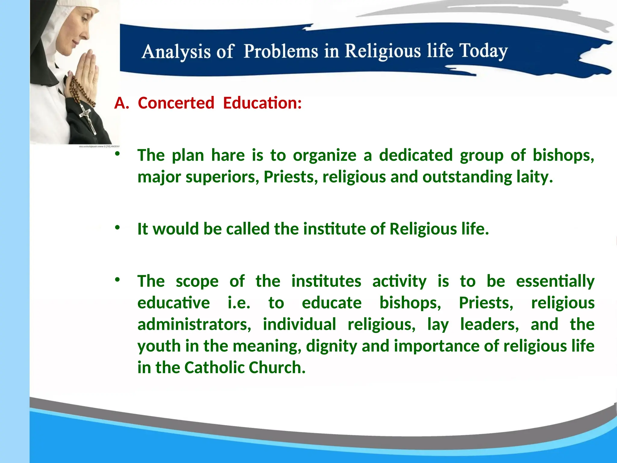 A. Concerted Education:
• The plan hare is to organize a dedicated group of bishops,
major superiors, Priests, religious and outstanding laity.
• It would be called the institute of Religious life.
• The scope of the institutes activity is to be essentially
educative i.e. to educate bishops, Priests, religious
administrators, individual religious, lay leaders, and the
youth in the meaning, dignity and importance of religious life
in the Catholic Church.
 