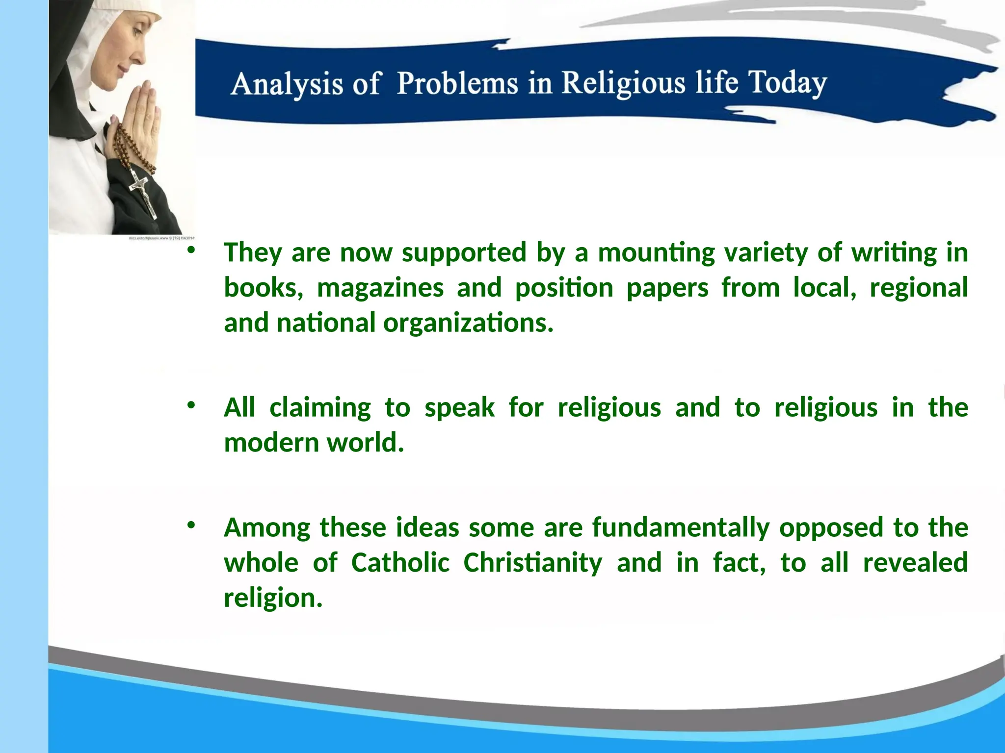• They are now supported by a mounting variety of writing in
books, magazines and position papers from local, regional
and national organizations.
• All claiming to speak for religious and to religious in the
modern world.
• Among these ideas some are fundamentally opposed to the
whole of Catholic Christianity and in fact, to all revealed
religion.
 