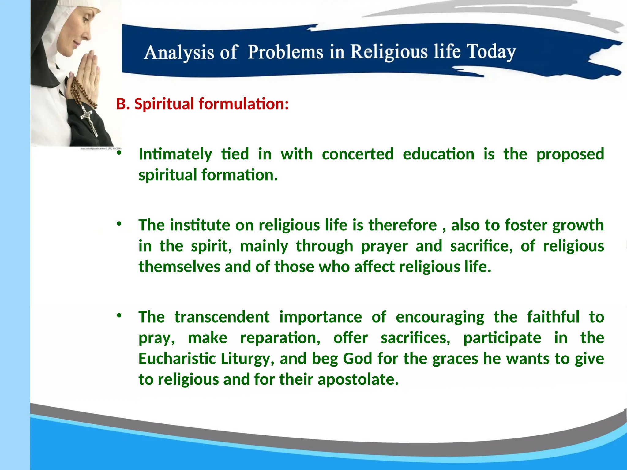 B. Spiritual formulation:
• Intimately tied in with concerted education is the proposed
spiritual formation.
• The institute on religious life is therefore , also to foster growth
in the spirit, mainly through prayer and sacrifice, of religious
themselves and of those who affect religious life.
• The transcendent importance of encouraging the faithful to
pray, make reparation, offer sacrifices, participate in the
Eucharistic Liturgy, and beg God for the graces he wants to give
to religious and for their apostolate.
 