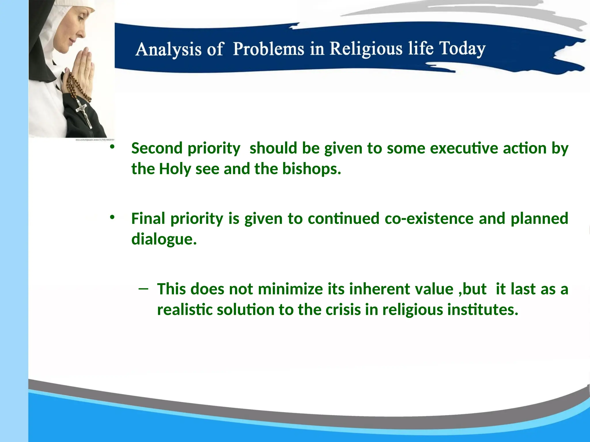 • Second priority should be given to some executive action by
the Holy see and the bishops.
• Final priority is given to continued co-existence and planned
dialogue.
– This does not minimize its inherent value ,but it last as a
realistic solution to the crisis in religious institutes.
 