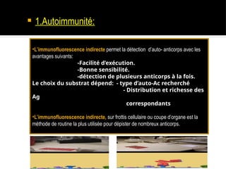  1.Autoimmunité:
•L’immunofluorescence indirecte permet la détection d’auto- anticorps avec les
avantages suivants:
-Facilité d’exécution.
-Bonne sensibilité.
-détection de plusieurs anticorps à la fois.
Le choix du substrat dépend: - type d’auto-Ac recherché
- Distribution et richesse des
Ag
correspondants
•L’immunofluorescence indirecte, sur frottis cellulaire ou coupe d’organe est la
méthode de routine la plus utilisée pour dépister de nombreux anticorps.
 