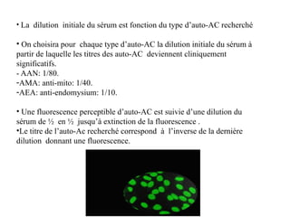 • La dilution initiale du sérum est fonction du type d’auto-AC recherché
• On choisira pour chaque type d’auto-AC la dilution initiale du sérum à
partir de laquelle les titres des auto-AC deviennent cliniquement
significatifs.
- AAN: 1/80.
-AMA: anti-mito: 1/40.
-AEA: anti-endomysium: 1/10.
• Une fluorescence perceptible d’auto-AC est suivie d’une dilution du
sérum de ½ en ½ jusqu’à extinction de la fluorescence .
•Le titre de l’auto-Ac recherché correspond à l’inverse de la dernière
dilution donnant une fluorescence.
 