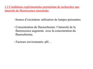 1.2 Conditions expérimentales permettant de rechercher une
intensité de fluorescence maximale:
- Source d’excitation: utilisation de lampes puissantes.
- Concentration du fluorochrome: l’intensité de la
fluorescence augmente avec la concentration du
fluorochrome.
- Facteurs environnants: pH…
 