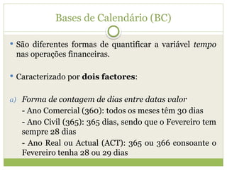 Bases de Calendário (BC)
 São diferentes formas de quantificar a variável tempo
nas operações financeiras.
 Caracterizado por dois factores:
a) Forma de contagem de dias entre datas valor
- Ano Comercial (360): todos os meses têm 30 dias
- Ano Civil (365): 365 dias, sendo que o Fevereiro tem
sempre 28 dias
- Ano Real ou Actual (ACT): 365 ou 366 consoante o
Fevereiro tenha 28 ou 29 dias
 