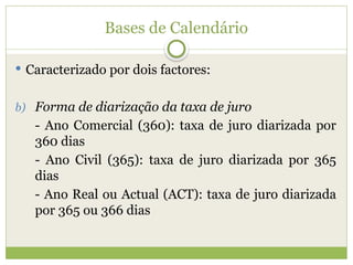 Bases de Calendário
 Caracterizado por dois factores:
b) Forma de diarização da taxa de juro
- Ano Comercial (360): taxa de juro diarizada por
360 dias
- Ano Civil (365): taxa de juro diarizada por 365
dias
- Ano Real ou Actual (ACT): taxa de juro diarizada
por 365 ou 366 dias
 
