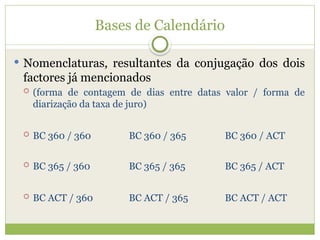 Bases de Calendário
 Nomenclaturas, resultantes da conjugação dos dois
factores já mencionados
 (forma de contagem de dias entre datas valor / forma de
diarização da taxa de juro)
 BC 360 / 360 BC 360 / 365 BC 360 / ACT
 BC 365 / 360 BC 365 / 365 BC 365 / ACT
 BC ACT / 360 BC ACT / 365 BC ACT / ACT
 