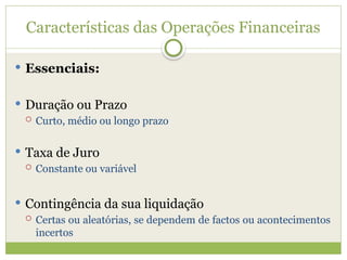 Características das Operações Financeiras
 Essenciais:
 Duração ou Prazo
 Curto, médio ou longo prazo
 Taxa de Juro
 Constante ou variável
 Contingência da sua liquidação
 Certas ou aleatórias, se dependem de factos ou acontecimentos
incertos
 