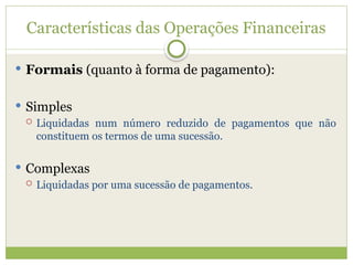Características das Operações Financeiras
 Formais (quanto à forma de pagamento):
 Simples
 Liquidadas num número reduzido de pagamentos que não
constituem os termos de uma sucessão.
 Complexas
 Liquidadas por uma sucessão de pagamentos.
 