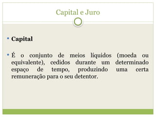 Capital e Juro
 Capital
 É o conjunto de meios líquidos (moeda ou
equivalente), cedidos durante um determinado
espaço de tempo, produzindo uma certa
remuneração para o seu detentor.
 