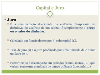 Capital e Juro
 Juro
 É a remuneração decorrente da cedência, temporária ou
definitiva, do usufruto de um capital. É simplesmente o preço
ou o valor do dinheiro.
 Calculado em função do tempo (n) e do capital (C).
 Taxa de juro (i) é o juro produzido por uma unidade de c numa
unidade de n.
 Factor tempo é decomposto em períodos (anual, mensal, …) que
variam consoante a unidade de tempo utilizada (ano, mês, …).
 