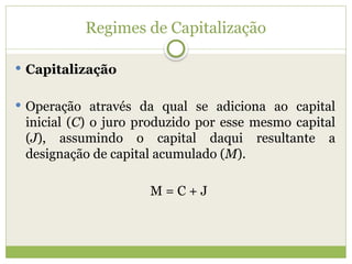 Regimes de Capitalização
 Capitalização
 Operação através da qual se adiciona ao capital
inicial (C) o juro produzido por esse mesmo capital
(J), assumindo o capital daqui resultante a
designação de capital acumulado (M).
M = C + J
 