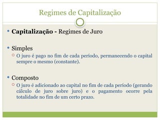 Regimes de Capitalização
 Capitalização - Regimes de Juro
 Simples
 O juro é pago no fim de cada período, permanecendo o capital
sempre o mesmo (constante).
 Composto
 O juro é adicionado ao capital no fim de cada período (gerando
cálculo de juro sobre juro) e o pagamento ocorre pela
totalidade no fim de um certo prazo.
 
