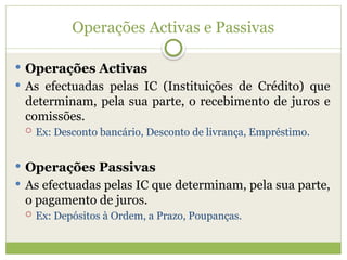 Operações Activas e Passivas
 Operações Activas
 As efectuadas pelas IC (Instituições de Crédito) que
determinam, pela sua parte, o recebimento de juros e
comissões.
 Ex: Desconto bancário, Desconto de livrança, Empréstimo.
 Operações Passivas
 As efectuadas pelas IC que determinam, pela sua parte,
o pagamento de juros.
 Ex: Depósitos à Ordem, a Prazo, Poupanças.
 