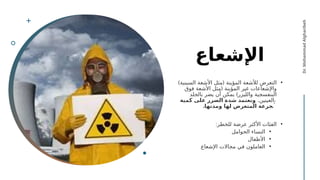 ‫اإلشعاع‬
•
) (
‫السينية‬ ‫األشعة‬ ‫مثل‬ ‫المؤينة‬ ‫لألشعة‬ ‫التعرض‬
(
‫فوق‬ ‫األشعة‬ ‫مثل‬ ‫المؤينة‬ ‫غير‬ ‫واإلشعاعات‬
)
‫بالجلد‬ ‫يضر‬ ‫أن‬ ‫يمكن‬ ‫والليزر‬ ‫البنفسجية‬
.‫والعينين‬
‫كمية‬ ‫على‬ ‫الضرر‬ ‫شدة‬ ‫وتعتمد‬
.‫ومدتها‬ ‫لها‬ ‫المتعرض‬ ‫الجرعة‬
•
:‫للخطر‬ ‫عرضة‬ ‫األكثر‬ ‫الفئات‬
•
‫الحوامل‬ ‫النساء‬
•
‫األطفال‬
•
‫اإلشعاع‬ ‫مجاالت‬ ‫في‬ ‫العاملون‬
Dr.
Mohammad
Algharibeh
 