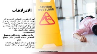 ‫االنزالقات‬
•
‫التي‬ ‫الجسدية‬ ‫المخاطر‬ ‫من‬ ‫االنزالق‬ ‫عد‬ُ‫ي‬
‫أو‬ ‫رطبة‬ ‫أرضيات‬ ‫على‬ ‫العمل‬ ‫عند‬ ‫تحدث‬
‫ويسقط‬ ‫توازنه‬ ‫الشخص‬ ‫يفقد‬ ‫إذ‬ ،‫زيتية‬
‫إصابات‬ ‫سقوطه‬ ‫عن‬ ‫ينتج‬ ‫وقد‬
.
‫من‬ ّ‫د‬‫ع‬ُ‫وي‬
‫في‬ ً‫شيوعا‬ ‫اإلصابات‬ ‫أسباب‬ ‫أكثر‬
‫مثل‬ ‫العمل‬ ‫أماكن‬ ‫مختلف‬
.‫المستشفيات‬
•
‫سقوط‬ ‫إلى‬ ‫يؤدي‬ ‫مفاجئ‬ ‫حادث‬
‫سطح‬ ‫على‬ ‫المشي‬ ‫نتيجة‬ ‫الشخص‬
.‫زلق‬
•
‫كدمات‬ ‫من‬ ‫تتراوح‬ ‫إصابات‬ ‫إلى‬ ‫يؤدي‬
‫خطيرة‬ ‫إصابات‬ ‫أو‬ ‫كسور‬ ‫إلى‬ ‫بسيطة‬
.‫الرأس‬ ‫في‬
Dr. Mohammad Algharibeh
 