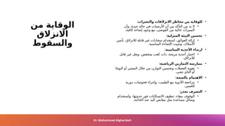 ‫من‬ ‫الوقاية‬
‫االنزالق‬
‫والسقوط‬
•
‫والتعثرات‬ ‫االنزالقات‬ ‫مخاطر‬ ‫من‬ ‫للوقاية‬
:
•
‫وأن‬ ،‫جيدة‬ ‫حالة‬ ‫في‬ ‫األرضيات‬ ‫أن‬ ‫من‬ ‫التأكد‬ ‫من‬ ‫بد‬ ‫ال‬
.‫كافية‬ ‫إضاءة‬ ‫وجود‬ ‫مع‬ ،‫الفوضى‬ ‫من‬ ‫خالية‬ ‫الممرات‬
•
:‫المنزلية‬ ‫البيئة‬ ‫تحسين‬
•
‫تأمين‬ ،‫لالنزالق‬ ‫قابلة‬ ‫غير‬ ‫سجادات‬ ‫استخدام‬ ،‫العوائق‬ ‫إزالة‬
.‫المناسبة‬ ‫اإلضاءة‬ ‫وتثبيت‬ ،‫األسالك‬
•
:‫المناسبة‬ ‫األحذية‬ ‫ارتداء‬
•
‫قابل‬ ‫غير‬ ‫ونعل‬ ،‫منخفض‬ ‫كعب‬ ‫ذات‬ ،‫مريحة‬ ‫أحذية‬ ‫اختيار‬
.‫لالنزالق‬
•
:‫الرياضية‬ ‫التمارين‬ ‫ممارسة‬
•
‫اليوغا‬ ‫أو‬ ‫المشي‬ ‫خالل‬ ‫من‬ ‫التوازن‬ ‫وتحسين‬ ‫العضالت‬ ‫تقوية‬
.‫تشي‬ ‫التاي‬ ‫أو‬
•
:‫بالصحة‬ ‫االهتمام‬
•
‫دورية‬ ‫فحوصات‬ ‫وإجراء‬ ،‫الطبيب‬ ‫مع‬ ‫األدوية‬ ‫مراجعة‬
.‫للعينين‬
•
:‫بحذر‬ ‫التصرف‬
•
‫واستخدام‬ ،‫حدوثها‬ ‫فور‬ ‫االنسكابات‬ ‫تنظيف‬ ،‫ببطء‬ ‫الوقوف‬
.‫الحاجة‬ ‫عند‬ ‫اليد‬ ‫مقابض‬ ‫مثل‬ ‫مساعدة‬ ‫وسائل‬
Dr. Mohammad Algharibeh
 