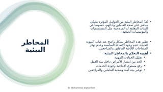 ‫المخاطر‬
‫البيئية‬
•
‫بشكل‬ ‫المؤثرة‬ ‫العوامل‬ ‫من‬ ‫البيئية‬ ‫المخاطر‬ ّ‫د‬‫ع‬ُ‫ت‬
‫في‬ ً‫خصوصا‬ ،‫وأدائهم‬ ‫العاملين‬ ‫صحة‬ ‫على‬ ‫مباشر‬
‫المستشفيات‬ ‫مثل‬ ‫المزدحمة‬ ‫أو‬ ‫المغلقة‬ ‫البيئات‬
.‫الصحية‬ ‫والمؤسسات‬
•
‫التهوية‬ ‫غياب‬ ‫عند‬ ‫واضح‬ ‫بشكل‬ ‫المخاطر‬ ‫هذه‬ ‫تظهر‬
‫توفر‬ ‫وعدم‬ ‫المناسبة‬ ‫االضاءة‬ ‫وجود‬ ‫عدم‬ ،‫الجيدة‬
.‫والمراجعين‬ ‫للعاملين‬ ‫الكافية‬ ‫المساحات‬
•
:‫البيئية‬ ‫بالمخاطر‬ ‫التحكم‬ ‫أهمية‬
•
‫المهنية‬ ‫الحوادث‬ ‫تقليل‬
•
‫العمل‬ ‫بيئة‬ ‫داخل‬ ‫األمراض‬ ‫انتشار‬ ‫من‬ ‫الحد‬
•
‫الخدمات‬ ‫وجودة‬ ‫اإلنتاجية‬ ‫مستوى‬ ‫رفع‬
•
‫والمراجعين‬ ‫للعاملين‬ ‫وصحية‬ ‫آمنة‬ ‫بيئة‬ ‫توفير‬
Dr. Mohammad Algharibeh
 