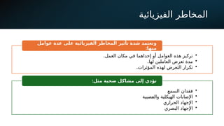 ‫الفيزيائية‬ ‫المخاطر‬
Dr.
Mohammad
Algharibeh
•
.‫العمل‬ ‫مكان‬ ‫في‬ ‫إحداهما‬ ‫أو‬ ‫العوامل‬ ‫هذه‬ ‫تركيز‬
•
.‫لها‬ ‫العاملين‬ ‫تعرض‬ ‫مدة‬
•
.‫المؤثرات‬ ‫لهذه‬ ‫التعرض‬ ‫تكرار‬
‫شدة‬ ‫وتعتمد‬
‫تأثير‬
‫الفيزيائية‬ ‫المخاطر‬
‫عوامل‬ ‫عدة‬ ‫على‬
:‫منها‬
•
‫السمع‬ ‫فقدان‬
•
‫!صبية‬
‫ع‬‫وال‬ ‫الهيكلية‬ ‫اإلصابات‬
•
‫الحراري‬ ‫اإلجهاد‬
•
‫البصري‬ ‫اإلجهاد‬
:‫مثل‬ ‫صحية‬ ‫مشاكل‬ ‫إلى‬ ‫تؤدي‬
 