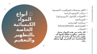 🧴
‫أنواع‬
‫المواد‬
‫الكيميائية‬
‫الخاصة‬
‫بالتطهير‬
‫والتعقيم‬
•
) (
‫الصوديوم‬ ‫هيبوكلوريت‬ ‫ومشتقاته‬ ‫الكلور‬
•
‫الرباعية‬ ‫األمونيوم‬ ‫مركبات‬
•
) (
‫األيزوبروبانول‬ ،‫اإليثانول‬ ‫الكحوليات‬
•
‫الفورمالدهيد‬
•
‫الهيدروجين‬ ‫بيروكسيد‬
•
( ‫الغلوتارالدهيد‬
Glutaraldehyde
)
•
‫الفينوالت‬
•
‫تحمل‬ ‫المواد‬ ‫هذه‬ ‫من‬ ‫مادة‬ ‫كل‬
‫قد‬ ‫لكنها‬ ‫الة‬ّ‫ع‬‫ف‬ ‫مطهرة‬ ‫خصائص‬
‫مسببة‬ ‫أو‬ ‫سامة‬ ‫أو‬ ‫مخرشة‬ ‫ن‬f
‫و‬‫تك‬
‫بشكل‬ ‫لها‬ ‫التعرض‬ ‫عند‬ ‫للحساسية‬
.‫زائد‬
Dr.
Mohammad
Algharibeh
 