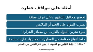 ‫خطرة‬ ‫مواقف‬ ‫على‬ ‫أمثلة‬
‫مغلقة‬ ‫غرف‬ ‫داخل‬ ‫التطهير‬ ‫محاليل‬ ‫تحضير‬
‫المالبس‬ ‫أو‬ ‫الجلد‬ ‫على‬ ‫المواد‬ ‫تسرب‬
‫الحرارة‬ ‫مصادر‬ ‫من‬ ‫بالقرب‬ ‫المواد‬ ‫تخزين‬ ‫سوء‬
‫!امة‬
‫س‬ ‫غازات‬ ‫يولد‬ ‫مما‬ ‫المطهرات‬ ‫من‬ ‫مختلفة‬ ‫أنواع‬ ‫خلط‬
•
:‫مثال‬
❌
‫السام‬ ‫الكلورامين‬ ‫غاز‬ ‫ينتج‬ → ‫األمونيا‬ ‫مع‬ ‫الكلور‬ ‫خلط‬
Dr. Mohammad Algharibeh
 