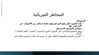 ‫الفيزيائية‬ ‫المخاطر‬
Dr.
Mohammad
Algharibeh
•
‫الضوضاء‬
:
•
‫من‬ ‫متنافر‬ ‫خليط‬ ‫وهو‬ ‫المزعج‬ ‫المرتفع‬ ‫الصوت‬ ‫بأنه‬
‫األ‬
‫غير‬ ‫صوات‬
‫بها‬ ‫المرغوب‬
.
•
:‫الضجيج‬ ‫مقياس‬
‫الديسيبل‬
•
/ / / /
‫الصماء‬ ‫الغدد‬ ‫المعدة‬ ‫الدموية‬ ‫الدورة‬ ‫السمع‬ ‫على‬ ‫الصناعي‬ ‫الضجيج‬ ‫ويؤثر‬
‫التركيز‬
.
•
.‫دائم‬ ‫بشكل‬ ‫السمع‬ ‫فقدان‬ ‫إلى‬ ‫يؤدي‬ ‫أن‬ ‫يمكن‬ ‫!الية‬
‫ع‬‫ال‬ ‫للضوضاء‬ ‫المستمر‬ ‫التعرض‬
 